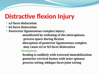 Distractive flexion Injury
 u/l facet dislocation
 b/l facet dislocation
 Postrerior ligamentous complex injury:
-manifested by widening of the interspinous
process space during flexion
-disruption of posterior ligamentous complex
may cause u/l or b/l facet dislocation
Treatment:
-healing is unlikely with external immobilization
-posterior cervical fusion with inter spinous
process wiring /oblique facet joint wiring
 