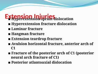 Extension Injuries
▪ Hyperextension sprain dislocation
▪ Hyperextension fracture dislocation
▪ Laminar fracture
▪ Hangman fracture
▪ Extension teardrop fracture
▪ Avulsion horizontal fracture, anterior arch of
C1
▪ Fracture of the posterior arch of C1 (posterior
neural arch fracture of C1)
▪ Posterior atlantoaxial dislocation
 