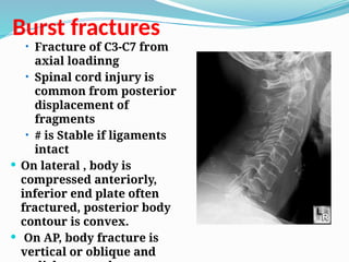 Burst fractures
• Fracture of C3-C7 from
axial loadinng
• Spinal cord injury is
common from posterior
displacement of
fragments
• # is Stable if ligaments
intact
 On lateral , body is
compressed anteriorly,
inferior end plate often
fractured, posterior body
contour is convex.
 On AP, body fracture is
vertical or oblique and
 
