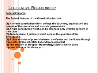 LEGISLATIVE RELATIONSHIP
Federal Features
The federal features of the Constitution include:
(1) A written constitution which defines the structure, organization and
powers of the central as well as state governments
(2) A rigid constitution which can be amended only with the consent of
the states
(3) An independent judiciary which acts as the guardian of the
constitution.
(4) A clear division of powers between the Center and the States through
three lists- Union list, State list and Concurrent list
(5) The creation of an Upper House (Rajya Sabha) which gives
representation to the states, etc.
 