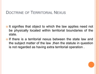 DOCTRINE OF TERRITORIAL NEXUS
 It signifies that object to which the law applies need not
be physically located within te...