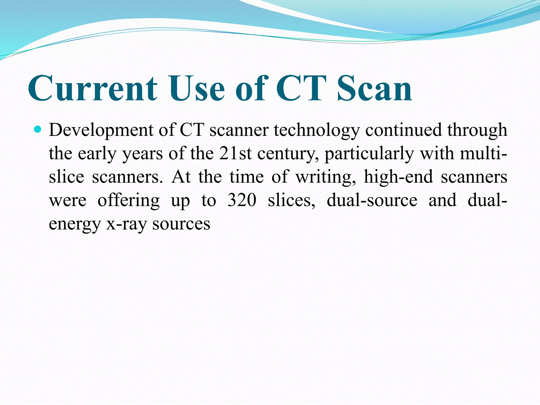 Current Use of CT Scan
 Development of CT scanner technology continued through
the early years of the 21st century, particularly with multi-
slice scanners. At the time of writing, high-end scanners
were offering up to 320 slices, dual-source and dual-
energy x-ray sources
 