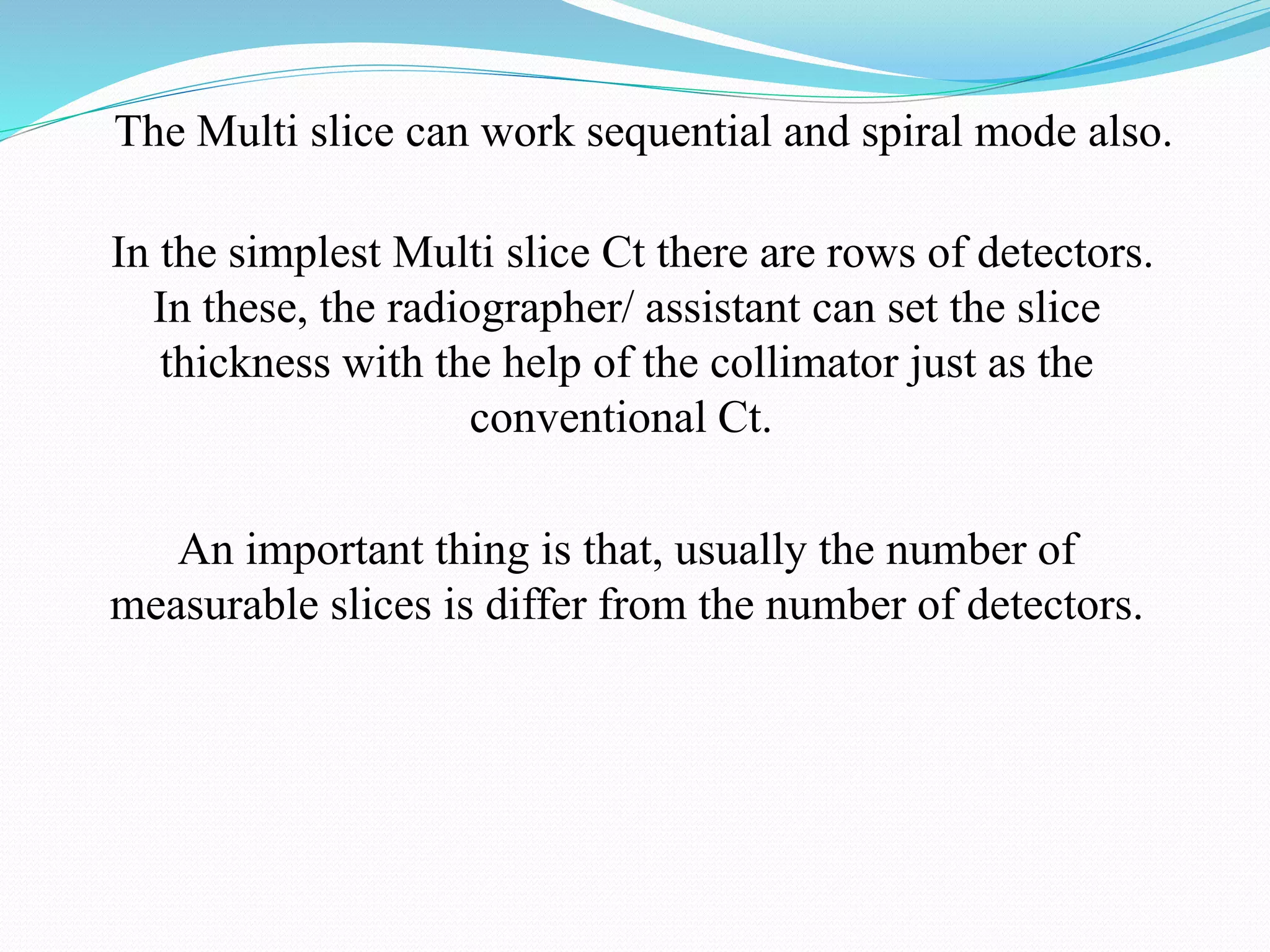 The Multi slice can work sequential and spiral mode also.
In the simplest Multi slice Ct there are rows of detectors.
In these, the radiographer/ assistant can set the slice
thickness with the help of the collimator just as the
conventional Ct.
An important thing is that, usually the number of
measurable slices is differ from the number of detectors.
 