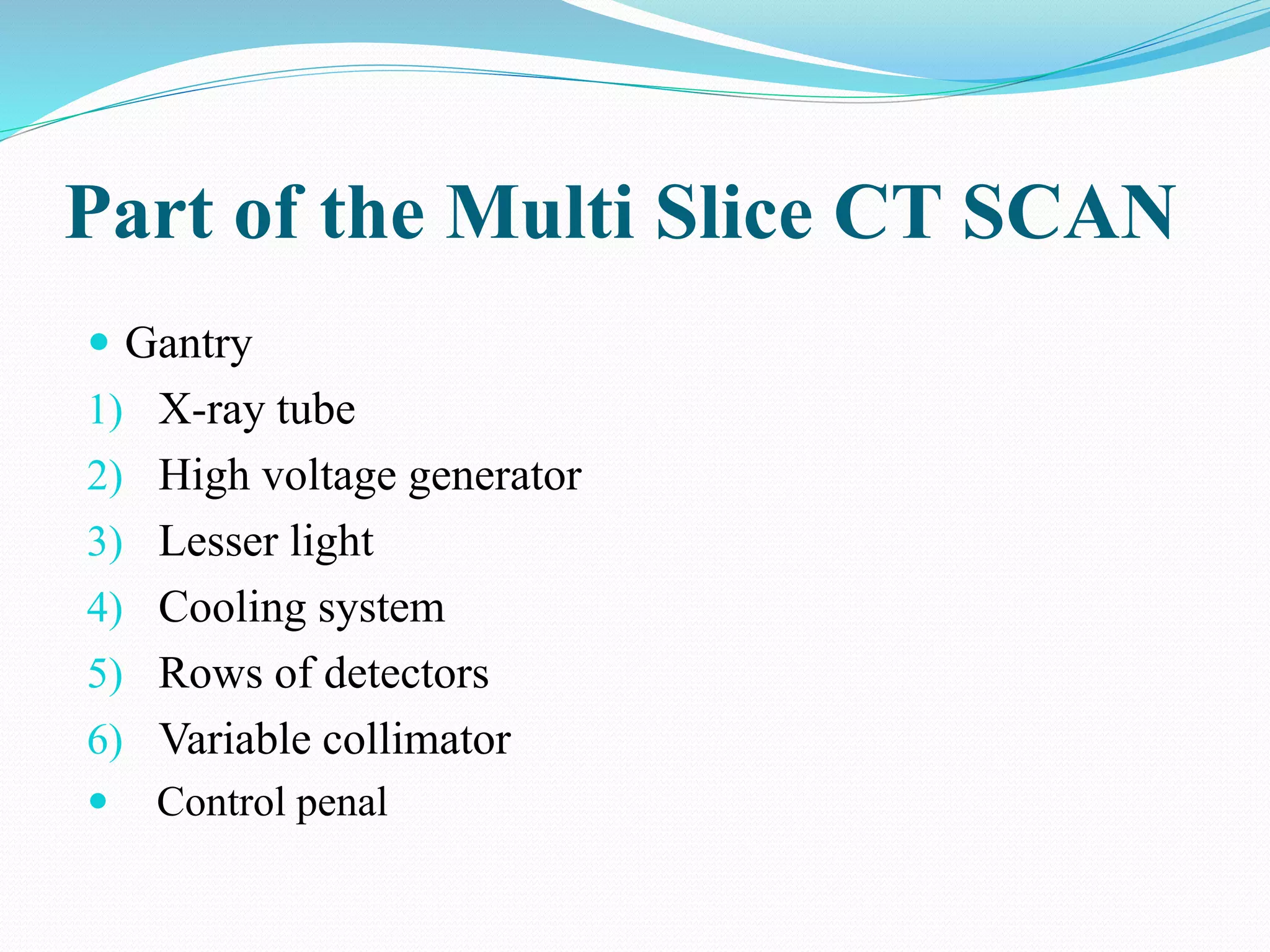 Part of the Multi Slice CT SCAN
 Gantry
1) X-ray tube
2) High voltage generator
3) Lesser light
4) Cooling system
5) Rows of detectors
6) Variable collimator
 Control penal
 