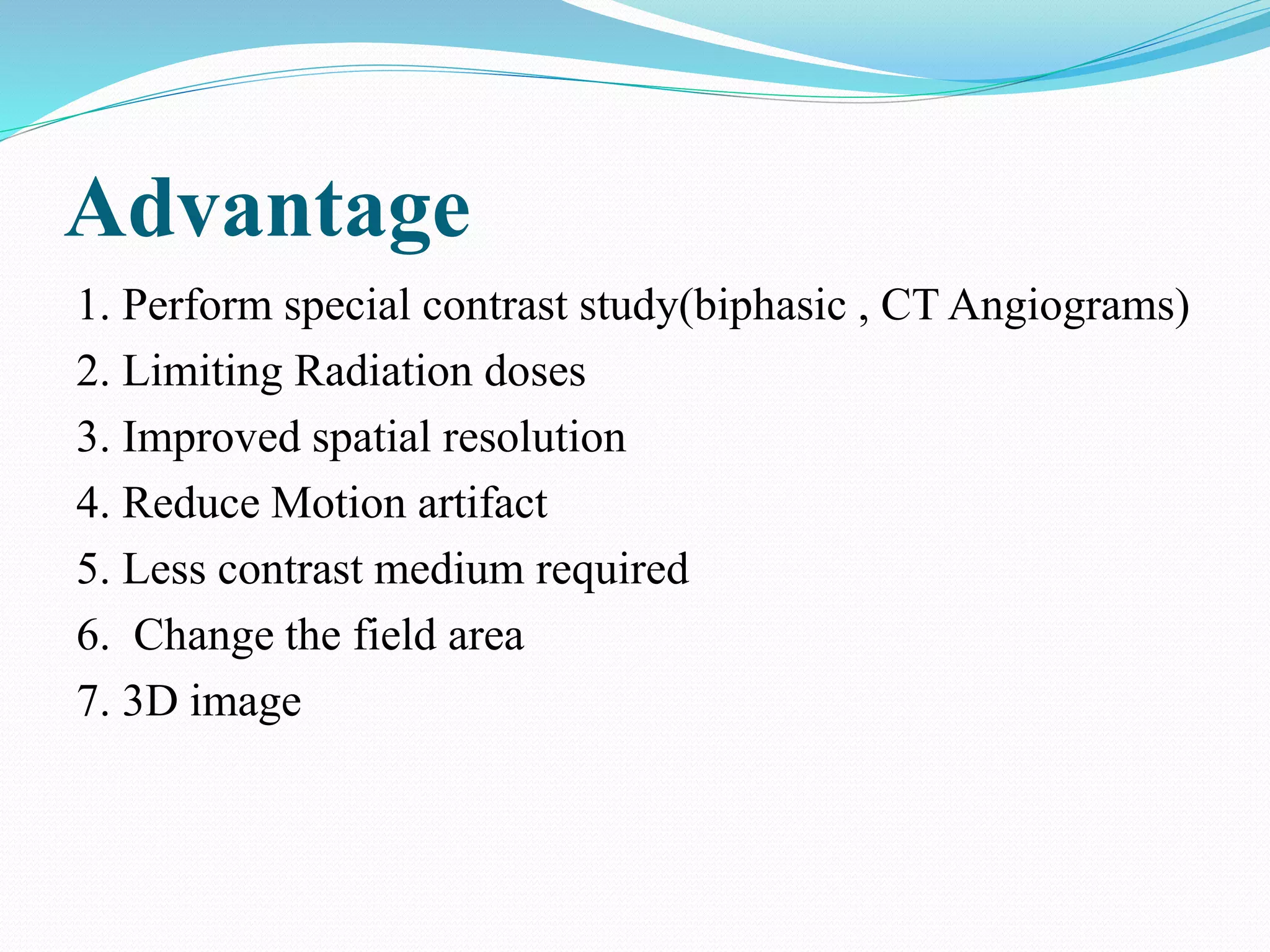 Advantage
1. Perform special contrast study(biphasic , CT Angiograms)
2. Limiting Radiation doses
3. Improved spatial resolution
4. Reduce Motion artifact
5. Less contrast medium required
6. Change the field area
7. 3D image
 