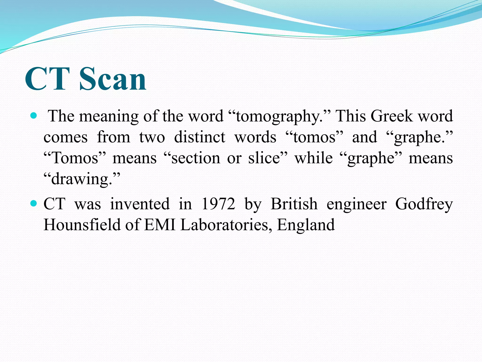 CT Scan
 The meaning of the word “tomography.” This Greek word
comes from two distinct words “tomos” and “graphe.”
“Tomos” means “section or slice” while “graphe” means
“drawing.”
 CT was invented in 1972 by British engineer Godfrey
Hounsfield of EMI Laboratories, England
 
