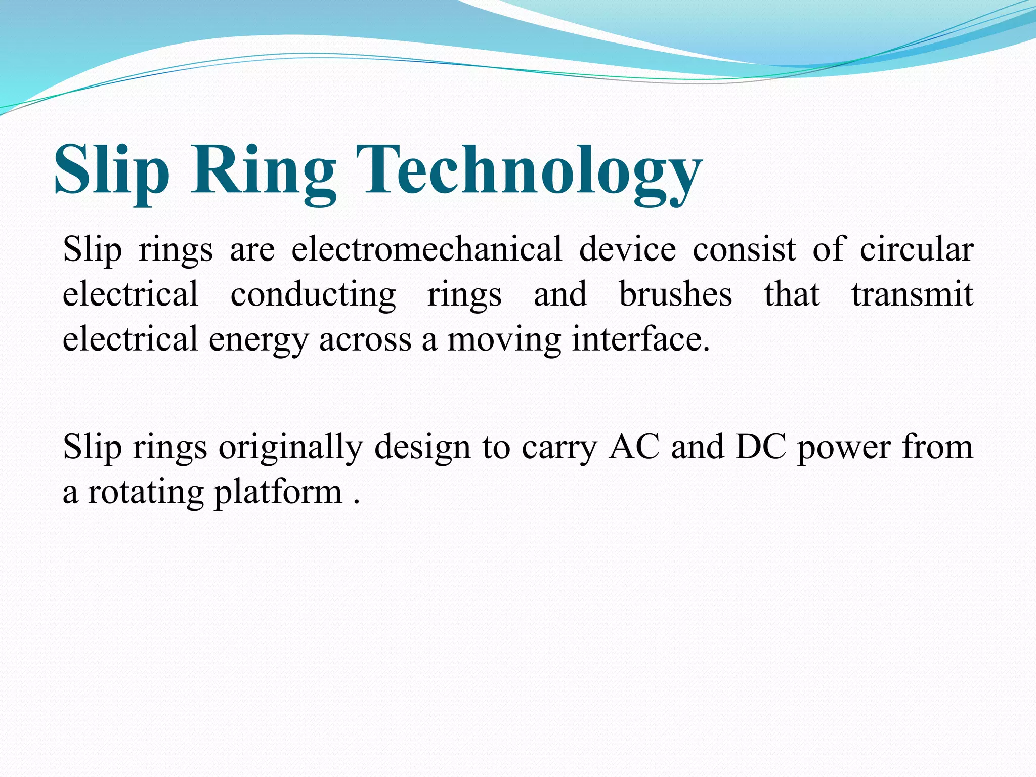 Slip Ring Technology
Slip rings are electromechanical device consist of circular
electrical conducting rings and brushes that transmit
electrical energy across a moving interface.
Slip rings originally design to carry AC and DC power from
a rotating platform .
 