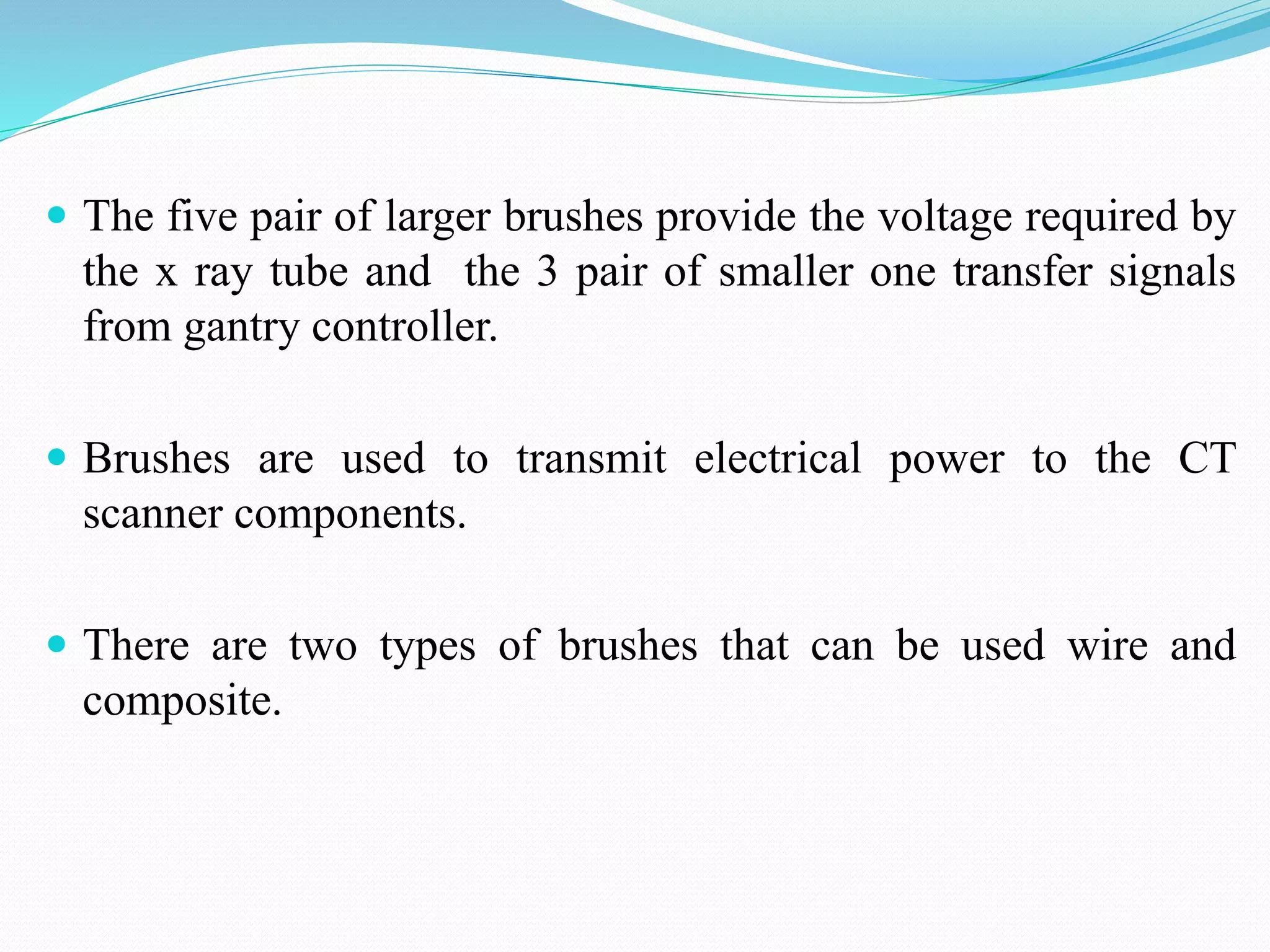  The five pair of larger brushes provide the voltage required by
the x ray tube and the 3 pair of smaller one transfer signals
from gantry controller.
 Brushes are used to transmit electrical power to the CT
scanner components.
 There are two types of brushes that can be used wire and
composite.
 