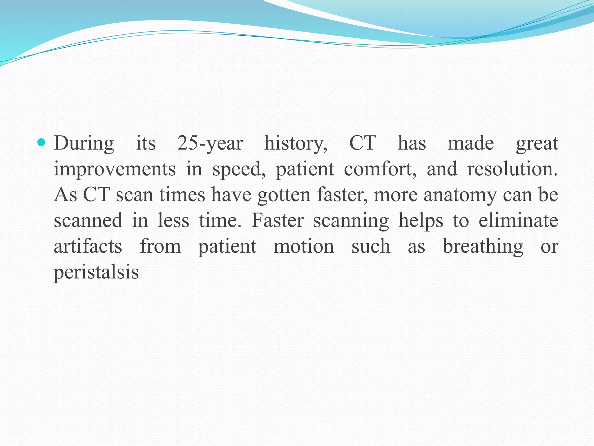  During its 25-year history, CT has made great
improvements in speed, patient comfort, and resolution.
As CT scan times have gotten faster, more anatomy can be
scanned in less time. Faster scanning helps to eliminate
artifacts from patient motion such as breathing or
peristalsis
 