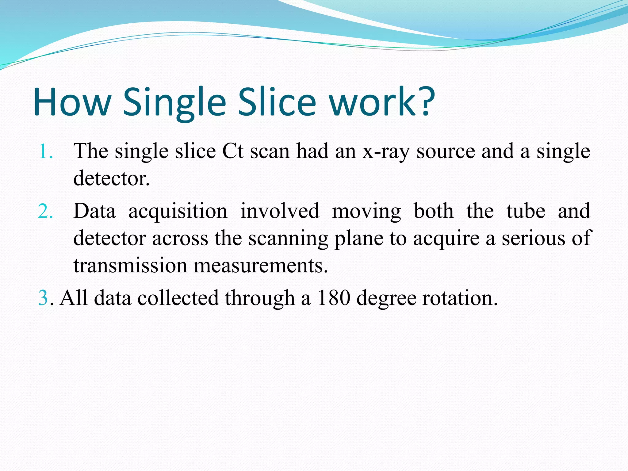 How Single Slice work?
1. The single slice Ct scan had an x-ray source and a single
detector.
2. Data acquisition involved moving both the tube and
detector across the scanning plane to acquire a serious of
transmission measurements.
3. All data collected through a 180 degree rotation.
 
