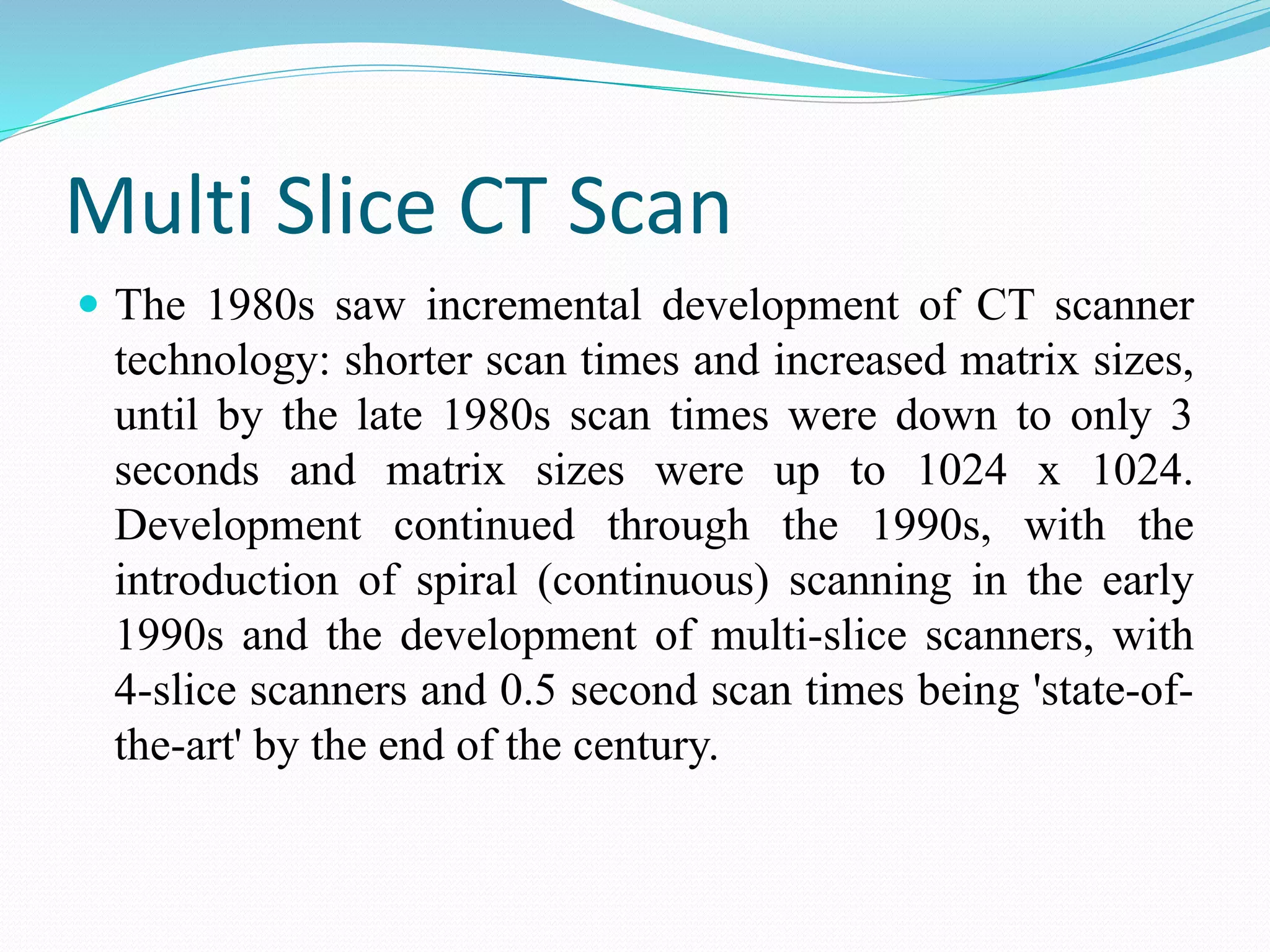 Multi Slice CT Scan
 The 1980s saw incremental development of CT scanner
technology: shorter scan times and increased matrix sizes,
until by the late 1980s scan times were down to only 3
seconds and matrix sizes were up to 1024 x 1024.
Development continued through the 1990s, with the
introduction of spiral (continuous) scanning in the early
1990s and the development of multi-slice scanners, with
4-slice scanners and 0.5 second scan times being 'state-of-
the-art' by the end of the century.
 