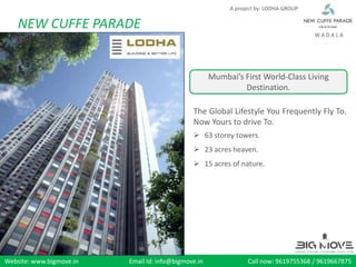A project by: LODHA GROUP


    NEW CUFFE PARADE
                                                                                       WADALA




                                                      Mumbai’s First World-Class Living
                                                               Destination.

                                               The Global Lifestyle You Frequently Fly To.
                                               Now Yours to drive To.
                                                63 storey towers.
                                                23 acres heaven.
                                                15 acres of nature.




Website: www.bigmove.in   Email Id: info@bigmove.in              Call now: 9619755368 / 9619667875
 
