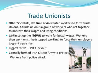 Trade Unionists
 Other Socialists, like Jim Larkin wanted workers to form Trade
Unions. A trade union is a group of workers who act together
to improve their wages and living conditions.
 Larkin set up the ITGWU to work for better wages. Workers
then went on strike (stopped working) to force their employers
to grant a pay rise
 Biggest strike – 1913 lockout
 Connolly formed Irish Citizen Army to protect
Workers from police attack
 