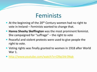 Feminists
 At the beginning of the 20th Century women had no right to
vote in Ireland – Feminists wanted to change that.
 Hanna Sheehy Skeffington was the most prominent feminist.
She campaigned for “suffrage” – the right to vote
 Peaceful and violent protests were used to give people the
right to vote.
 Voting rights was finally granted to women in 1918 after World
War 1.
 http://www.youtube.com/watch?v=O9qI34r3Nqk
 