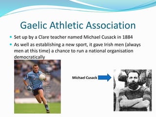 Gaelic Athletic Association
 Set up by a Clare teacher named Michael Cusack in 1884
 As well as establishing a new sport, it gave Irish men (always
men at this time) a chance to run a national organisation
democratically
Michael Cusack
 