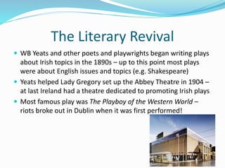The Literary Revival
 WB Yeats and other poets and playwrights began writing plays
about Irish topics in the 1890s – up to this point most plays
were about English issues and topics (e.g. Shakespeare)
 Yeats helped Lady Gregory set up the Abbey Theatre in 1904 –
at last Ireland had a theatre dedicated to promoting Irish plays
 Most famous play was The Playboy of the Western World –
riots broke out in Dublin when it was first performed!
 