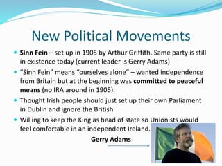 New Political Movements
 Sinn Fein – set up in 1905 by Arthur Griffith. Same party is still
in existence today (current leader is Gerry Adams)
 “Sinn Fein” means “ourselves alone” – wanted independence
from Britain but at the beginning was committed to peaceful
means (no IRA around in 1905).
 Thought Irish people should just set up their own Parliament
in Dublin and ignore the British
 Willing to keep the King as head of state so Unionists would
feel comfortable in an independent Ireland.
Gerry Adams
 