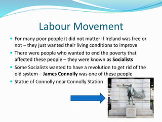 Labour Movement
 For many poor people it did not matter if Ireland was free or
not – they just wanted their living conditions to improve
 There were people who wanted to end the poverty that
affected these people – they were known as Socialists
 Some Socialists wanted to have a revolution to get rid of the
old system – James Connolly was one of these people
 Statue of Connolly near Connolly Station
 