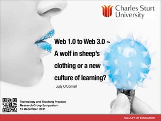Web 1.0 to Web 3.0 ~
                           A wolf in sheep’s
                           clothing or a new
                           culture of learning?
                             Judy O’Connell


!   Technology and Teaching Practice
    Research Group Symposium
    15 December 2011


                                                  FACULTY OF EDUCATION
 