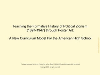 Teaching the Formative History of Political Zionism  (1897-1947) through Poster Art: A New Curriculum Model For the American High School The ideas expressed herein are those of the author, Daniel J. Walsh, who is solely responsible for content. Copyright 2009. All rights reserved. 