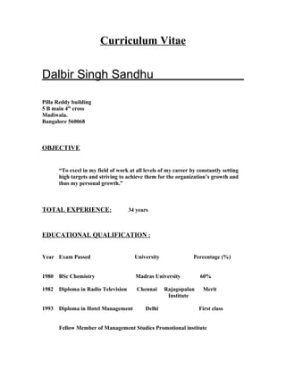 Curriculum Vitae
Dalbir Singh Sandhu
Pilla Reddy building
5 B main 4th
cross
Madiwala.
Bangalore 560068
OBJECTIVE
“To excel in my field of work at all levels of my career by constantly setting
high targets and striving to achieve them for the organization’s growth and
thus my personal growth.”
TOTAL EXPERIENCE: 34 years
EDUCATIONAL QUALIFICATION :
Year Exam Passed University Percentage (%)
1980 BSc Chemistry Madras University 60%
1982 Diploma in Radio Television Chennai Rajagopalan Merit
Institute
1993 Diploma in Hotel Management Delhi First class
Fellow Member of Management Studies Promotional institute
 