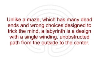Unlike a maze, which has many dead ends and wrong choices designed to trick the mind, a labyrinth is a design with a single winding, unobstructed path from the outside to the center. 