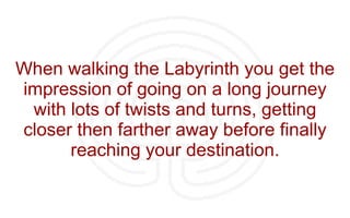When walking the Labyrinth you get the impression of going on a long journey with lots of twists and turns, getting closer then farther away before finally reaching your destination. 