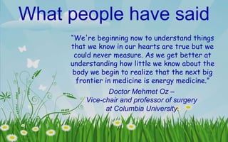What people have said “ We're beginning now to understand things that we know in our hearts are true but we could never measure. As we get better at understanding how little we know about the body we begin to realize that the next big frontier in medicine is energy medicine.”   Doctor Mehmet Oz –  Vice-chair and professor of surgery  at Columbia University. 