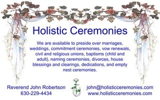 Holistic Ceremonies [email_address] www.holisticceremonies.com Reverend John Robertson 630-229-4434 We are available to preside over marriages, weddings, commitment ceremonies, vow renewals, civil and religious unions, baptisms (child and adult), naming ceremonies, divorces, house blessings and clearings, dedications, and empty nest ceremonies. 