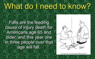 What do I need to know? Falls are the leading cause of injury death for Americans age 65 and older, and this year one in three people over that age will fall. 