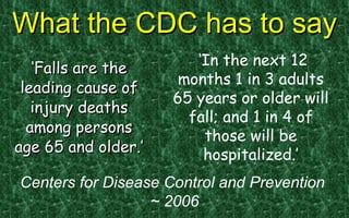 What the CDC has to say ‘ Falls are the leading cause of injury deaths among persons age 65 and older.’ ‘ In the next 12 months 1 in 3 adults 65 years or older will fall; and 1 in 4 of those will be hospitalized.’ Centers for Disease Control and Prevention  ~ 2006 