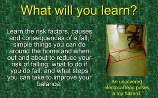What will you learn? Learn the risk factors, causes and consequences of a fall; simple things you can do around the home and when out and about to reduce your risk of falling; what to do if you do fall; and what steps you can take to improve your balance. An uncovered electrical lead poses a trip hazard. 