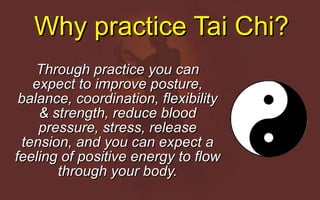 Why practice Tai Chi? Through practice you can expect to improve posture, balance, coordination, flexibility & strength, reduce blood pressure, stress, release tension, and you can expect a feeling of positive energy to flow through your body. 