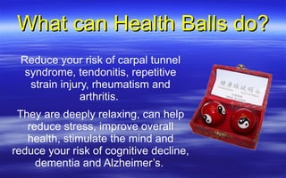 What can Health Balls do? Reduce your risk of carpal tunnel syndrome, tendonitis, repetitive strain injury, rheumatism and arthritis.    They are deeply relaxing, can help reduce stress, improve overall health, stimulate the mind and reduce your risk of cognitive decline, dementia and Alzheimer’s.   