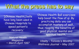 What the press has to say ‘ [Chinese Health] balls have long been used in Chinese Hospitals to speed patient’s recovery.’ Natural Health Magazine  ~ March-April 1997 ‘ Chinese Health Ball exercises help boost the flow of qi. By practicing daily you can accomplish mastery of self, thus, reaping the benefits of good physical, mental and spiritual health.’ Vitality - Toronto’s Monthly Wellness Journal ~ May 2007 