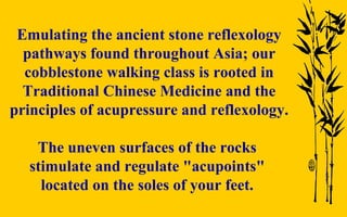 Emulating the ancient stone reflexology pathways found throughout Asia; our cobblestone walking class is rooted in Traditional Chinese Medicine and the principles of acupressure and reflexology. The uneven surfaces of the rocks  stimulate and regulate "acupoints"  located on the soles of your feet.   