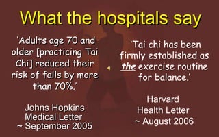 What the hospitals say ‘ Adults age 70 and older [practicing Tai Chi] reduced their risk of falls by more than 70%.’ Johns Hopkins Medical Letter  ~ September 2005 ‘ Tai chi has been firmly established as  the  exercise routine for balance.’ Harvard  Health Letter  ~ August 2006 