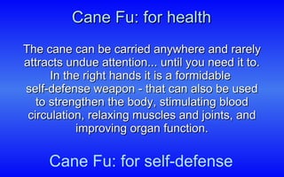Cane Fu: for health The cane can be carried anywhere and rarely attracts undue attention... until you need it to. In the right hands it is a formidable  self-defense weapon - that can also be used to strengthen the body, stimulating blood circulation, relaxing muscles and joints, and improving organ function. Cane Fu: for self-defense 