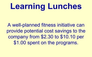 Learning Lunches A well-planned fitness initiative can provide potential cost savings to the company from $2.30 to $10.10 per $1.00 spent on the programs. 