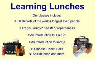 Learning Lunches Our classes include: 50 Secrets of the worlds longest lived people Are you ready? disaster preparedness An introduction to T’ai Chi An introduction to karate Chinese Health Balls Self-defense and more 