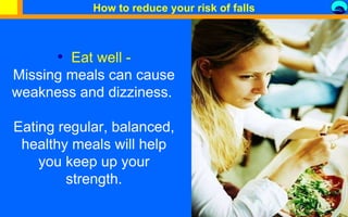 Eat well - Missing meals can cause weakness and dizziness.  Eating regular, balanced, healthy meals will help you keep up your strength. How to reduce your risk of falls 