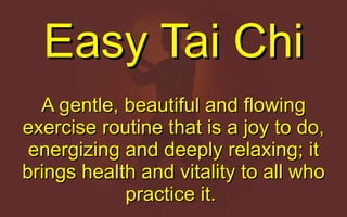 Easy Tai Chi A gentle, beautiful and flowing exercise routine that is a joy to do, energizing and deeply relaxing; it brings health and vitality to all who practice it.  