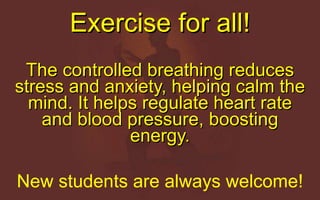 Exercise for all! The controlled breathing reduces stress and anxiety, helping calm the mind. It helps regulate heart rate and blood pressure, boosting energy. New students are always welcome! 