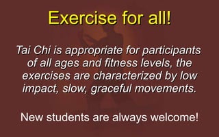 Exercise for all! Tai Chi is appropriate for participants  of all ages and fitness levels, the exercises are characterized by low impact, slow, graceful movements. New students are always welcome! 