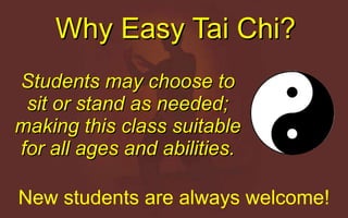 Why Easy Tai Chi? Students may choose to sit or stand as needed; making this class suitable for all ages and abilities. New students are always welcome! 