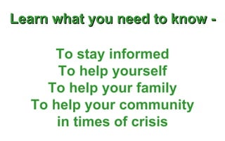 Learn what you need to know - To stay informed To help yourself To help your family To help your community in times of crisis 