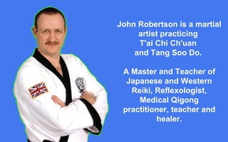 John Robertson is a martial artist practicing  T'ai Chi Ch'uan  and Tang Soo Do.  A Master and Teacher of Japanese and Western Reiki, Reflexologist, Medical Qigong practitioner, teacher and healer. 
