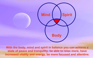 With the body, mind and spirit in balance you can achieve a state of peace and tranquility, be able to relax more, have increased vitality and energy, be more focused and attentive. Mind Spirit Body 