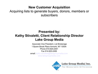 New Customer Acquisition 
Acquiring lists to generate buyers, donors, members or 
subscribers 
Presented by: 
Kathy Stivaletti, Client Relationship Director 
Lake Group Media 
Associate Vice President, List Brokerage 
1 Byram Brook Place Armonk, NY 10504 
Phone 914-925-2481 
Fax 914-925-2499 
email: kathy.stivaletti@lakegroupmedia.com 
www.lakegroupmedia.com 
 