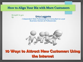 10 Ways to Attract New Customers Using10 Ways to Attract New Customers Using
the Internetthe Internet
How to Align Your Biz with More CustomersHow to Align Your Biz with More Customers
Brought to you
by Erica LeggetteErica Leggette
- Independent Web Professional and Consultant to Local
Business Owners & Professionals-
 